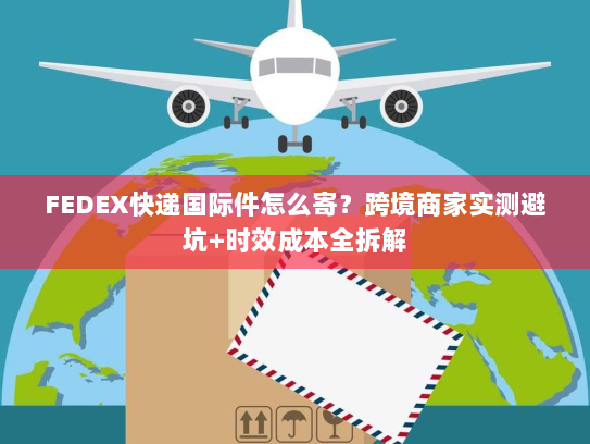FEDEX快递国际件怎么寄？跨境商家实测避坑+时效成本全拆解
