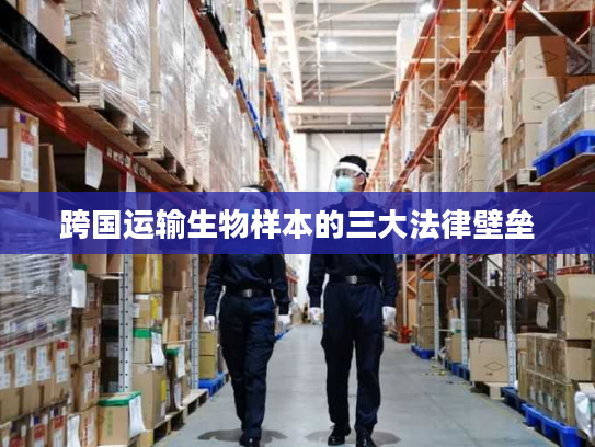 跨国运输生物样本的三大法律壁垒 跨国运输生物样本的三大法律壁垒
