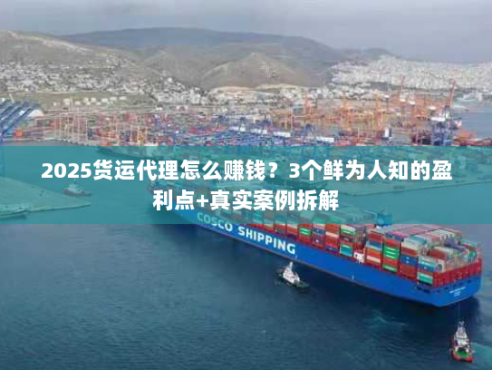 2025货运代理怎么赚钱？3个鲜为人知的盈利点+真实案例拆解