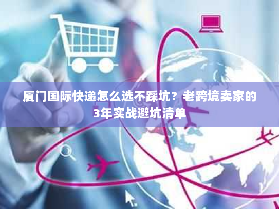 厦门国际快递怎么选不踩坑？老跨境卖家的3年实战避坑清单