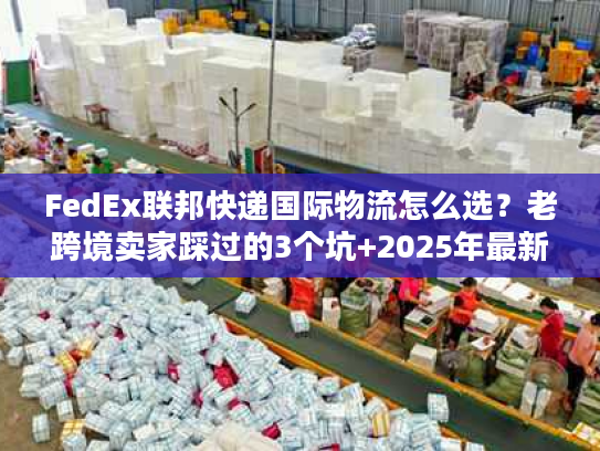 FedEx联邦快递国际物流怎么选?老跨境卖家踩过的3个坑+2025年最新时效表 FedEx联邦快递国际物流怎么选?老跨境卖家踩过的3个坑+2025年最新时效表