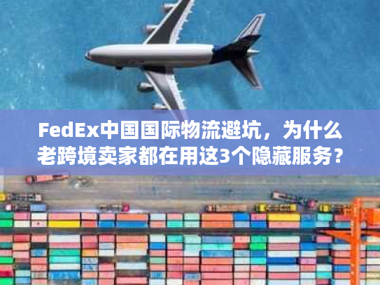 FedEx中国国际物流避坑，为什么老跨境卖家都在用这3个隐藏服务？