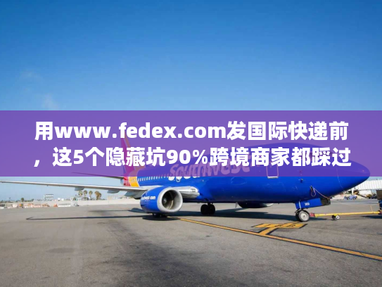 用www.fedex.com发国际快递前，这5个隐藏坑90%跨境商家都踩过？