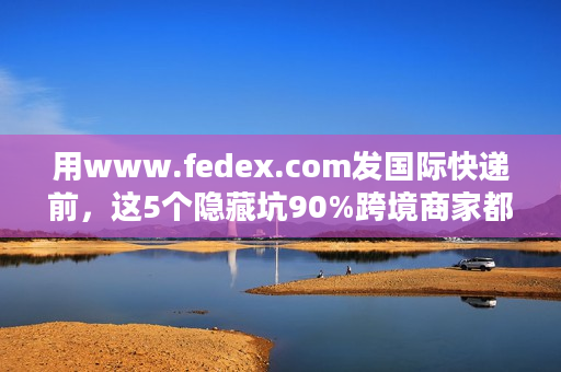 用www.fedex.com发国际快递前，这5个隐藏坑90%跨境商家都踩过？