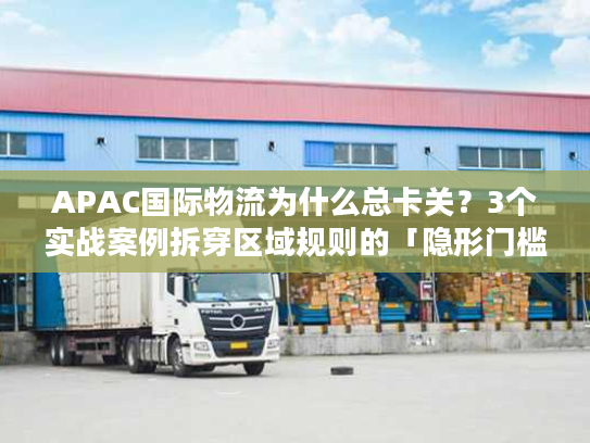 APAC国际物流为什么总卡关？3个实战案例拆穿区域规则的「隐形门槛」