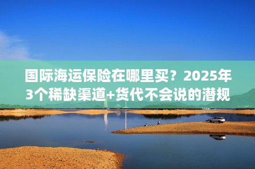 国际海运保险在哪里买？2025年3个稀缺渠道+货代不会说的潜规则
