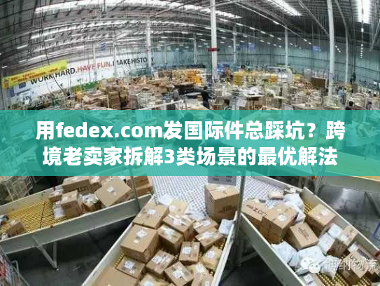 用fedex.com发国际件总踩坑？跨境老卖家拆解3类场景的最优解法