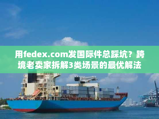 用fedex.com发国际件总踩坑？跨境老卖家拆解3类场景的最优解法