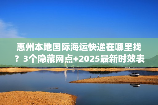 惠州本地国际海运快递在哪里找?3个隐藏网点+2025最新时效表请收好 惠州本地国际海运快递在哪里找?3个隐藏网点+2025最新时效表请收好