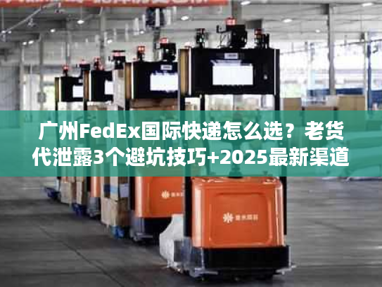 广州FedEx国际快递怎么选？老货代泄露3个避坑技巧+2025最新渠道时效表