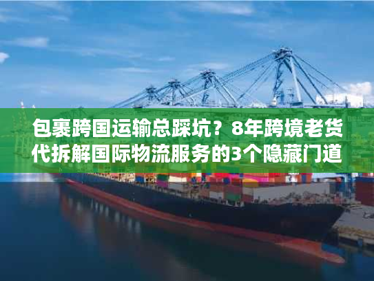 包裹跨国运输总踩坑？8年跨境老货代拆解国际物流服务的3个隐藏门道