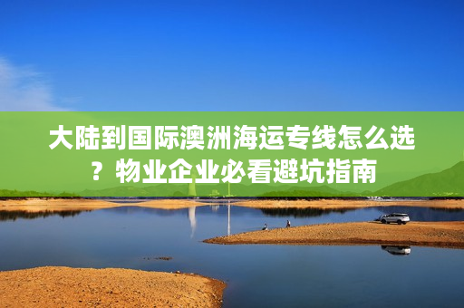 大陆到国际澳洲海运专线怎么选？物业企业必看避坑指南