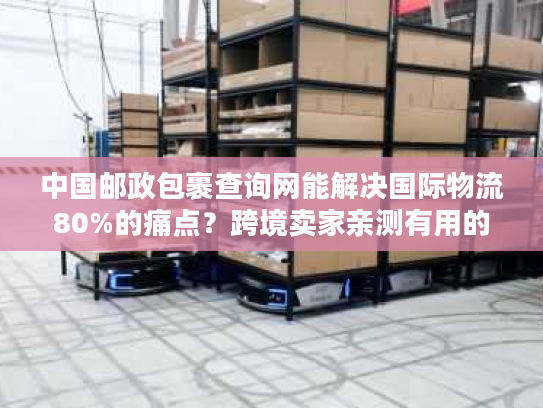 中国邮政包裹查询网能解决国际物流80%的痛点？跨境卖家亲测有用的实战技巧