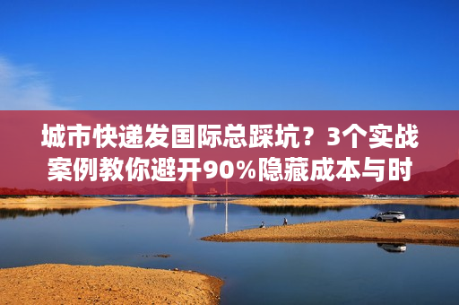 城市快递发国际总踩坑？3个实战案例教你避开90%隐藏成本与时效雷区
