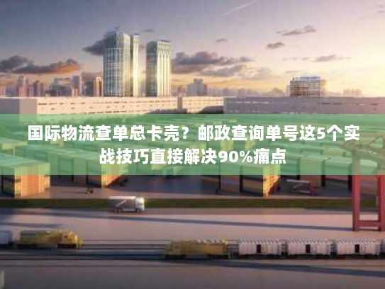 国际物流查单总卡壳？邮政查询单号这5个实战技巧直接解决90%痛点