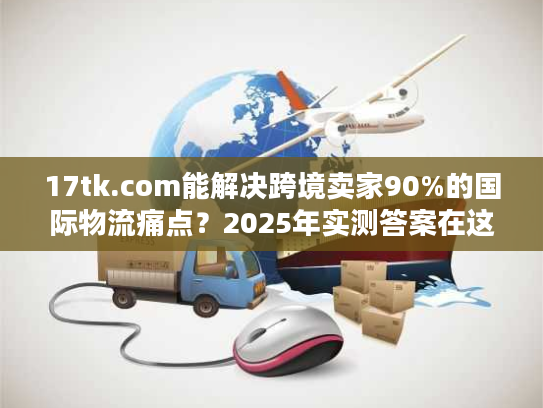 17tk.com能解决跨境卖家90%的国际物流痛点？2025年实测答案在这里