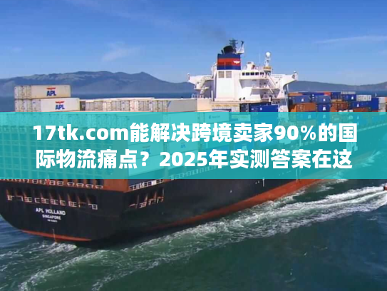 17tk.com能解决跨境卖家90%的国际物流痛点？2025年实测答案在这里