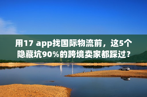 用17 app找国际物流前，这5个隐藏坑90%的跨境卖家都踩过？