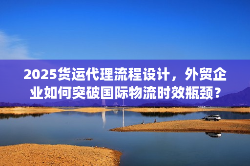 2025货运代理流程设计，外贸企业如何突破国际物流时效瓶颈？