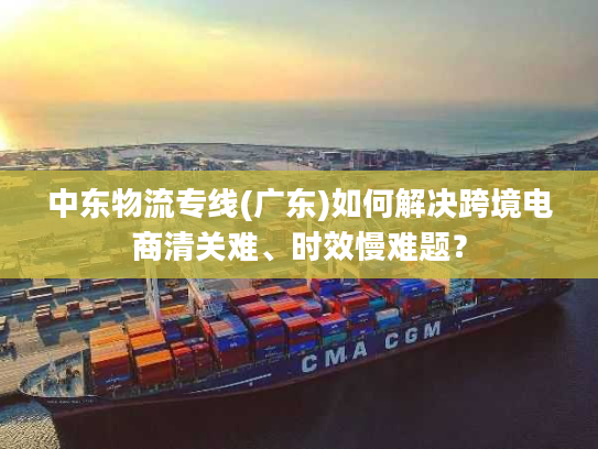 中东物流专线(广东)如何解决跨境电商清关难、时效慢难题？