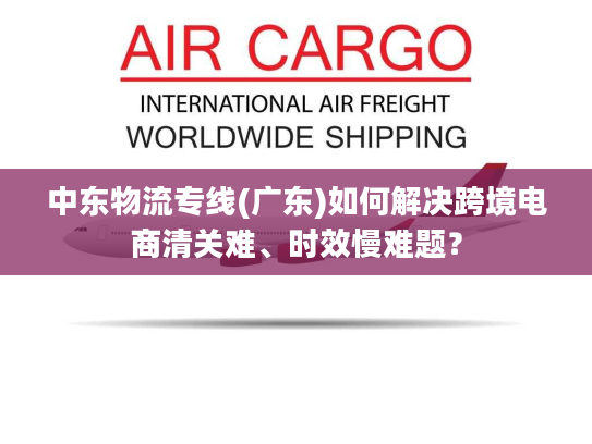中东物流专线(广东)如何解决跨境电商清关难、时效慢难题？