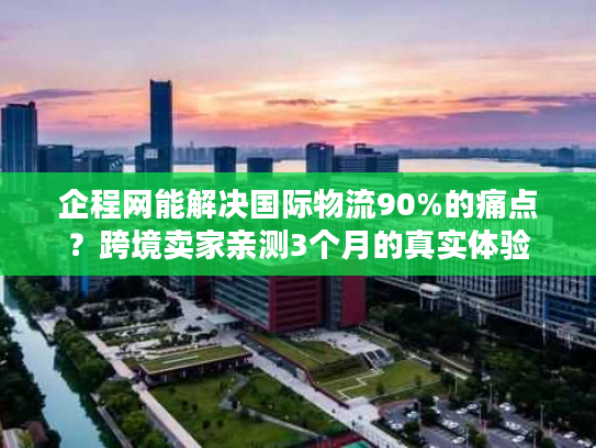 企程网能解决国际物流90%的痛点？跨境卖家亲测3个月的真实体验