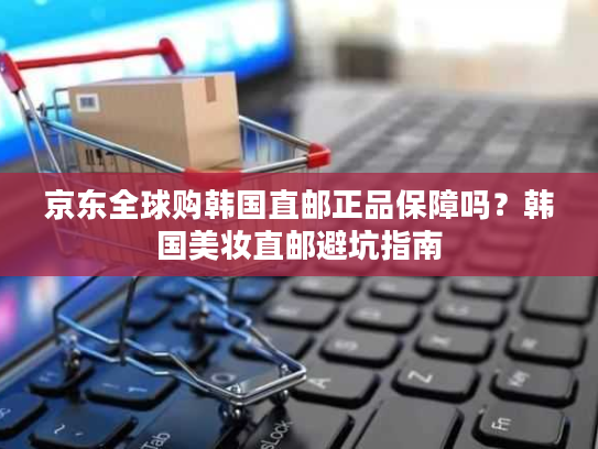 京东全球购韩国直邮正品保障吗？韩国美妆直邮避坑指南