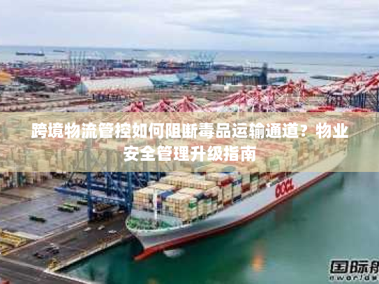 跨境物流管控如何阻断毒品运输通道？物业安全管理升级指南