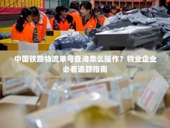 中国铁路物流单号查询怎么操作？物业企业必看追踪指南