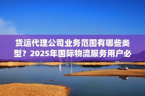 货运代理公司业务范围有哪些类型？2025年国际物流服务用户必看的7大核心类型解析