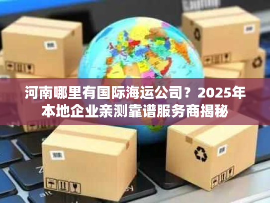 河南哪里有国际海运公司？2025年本地企业亲测靠谱服务商揭秘