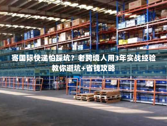 寄国际快递怕踩坑?老跨境人用3年实战经验教你避坑+省钱攻略 寄国际快递怕踩坑?老跨境人用3年实战经验教你避坑+省钱攻略