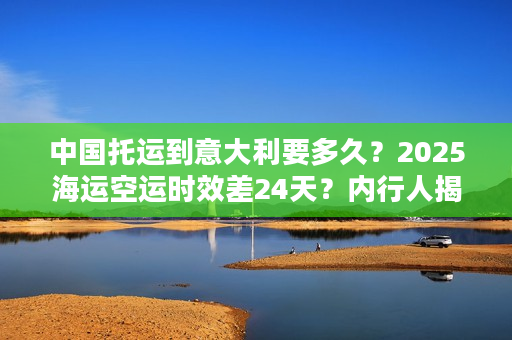 中国托运到意大利要多久？2025海运空运时效差24天？内行人揭秘双清包税隐藏坑