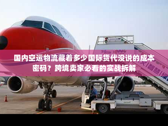 国内空运物流藏着多少国际货代没说的成本密码？跨境卖家必看的实战拆解