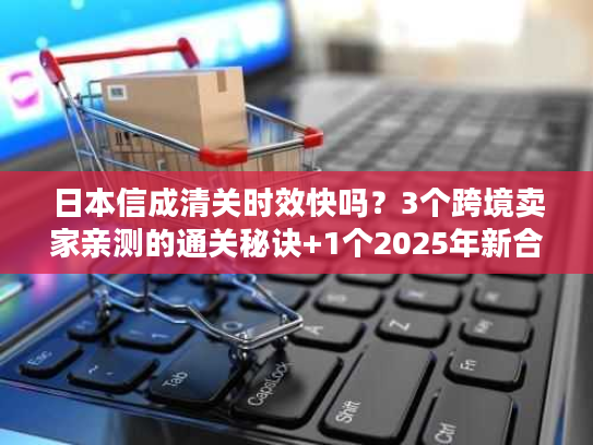日本信成清关时效快吗？3个跨境卖家亲测的通关秘诀+1个2025年新合规要求