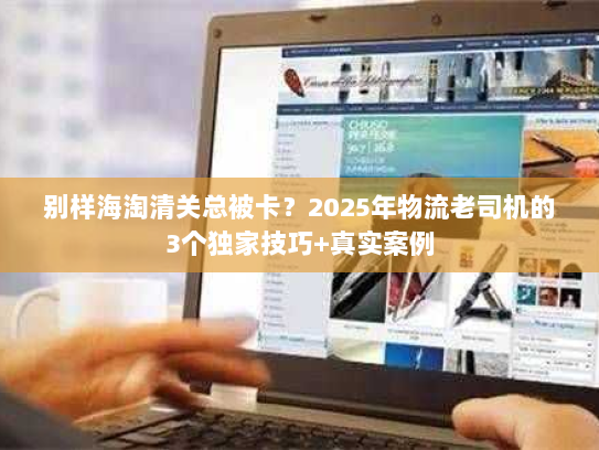 别样海淘清关总被卡？2025年物流老司机的3个独家技巧+真实案例