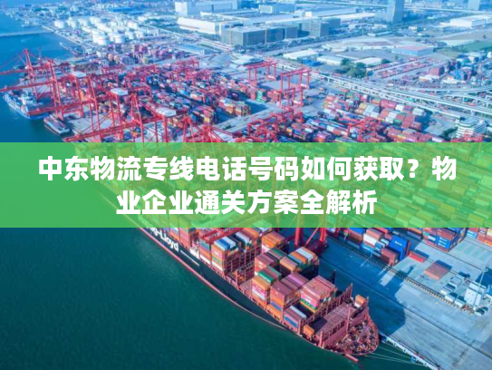 中东物流专线电话号码如何获取？物业企业通关方案全解析