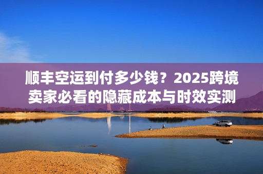顺丰空运到付多少钱？2025跨境卖家必看的隐藏成本与时效实测