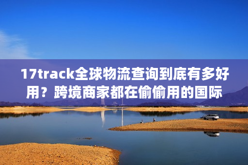 17track全球物流查询到底有多好用？跨境商家都在偷偷用的国际包裹追踪秘诀