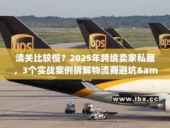 清关比较慢？2025年跨境卖家私藏，3个实战案例拆解物流商避坑&提速秘籍
