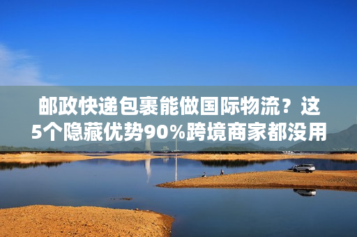 邮政快递包裹能做国际物流？这5个隐藏优势90%跨境商家都没用到