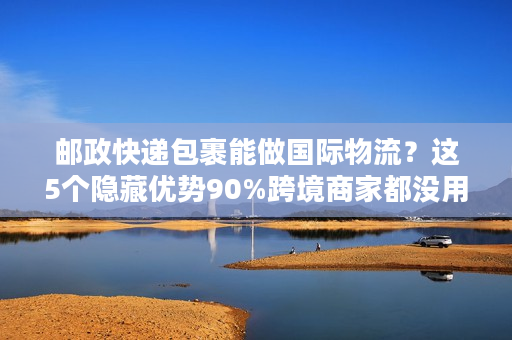 邮政快递包裹能做国际物流？这5个隐藏优势90%跨境商家都没用到