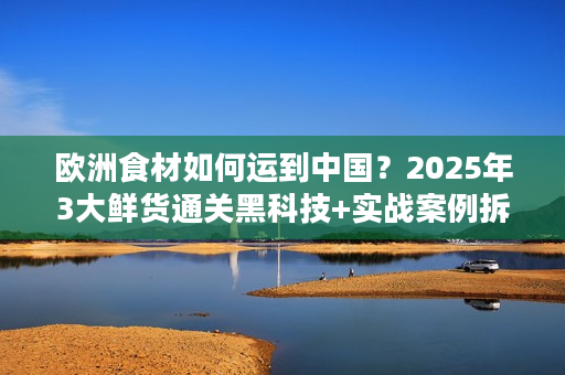欧洲食材如何运到中国？2025年3大鲜货通关黑科技+实战案例拆解