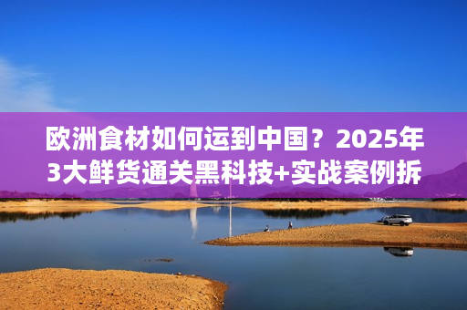 欧洲食材如何运到中国？2025年3大鲜货通关黑科技+实战案例拆解
