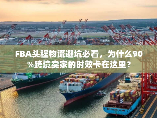 FBA头程物流避坑必看，为什么90%跨境卖家的时效卡在这里？