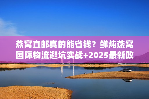 燕窝直邮真的能省钱？鲜炖燕窝国际物流避坑实战+2025最新政策解读