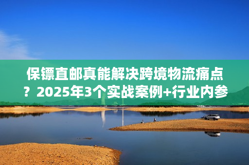 保镖直邮真能解决跨境物流痛点？2025年3个实战案例+行业内参揭秘