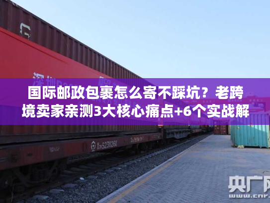 国际邮政包裹怎么寄不踩坑？老跨境卖家亲测3大核心痛点+6个实战解法