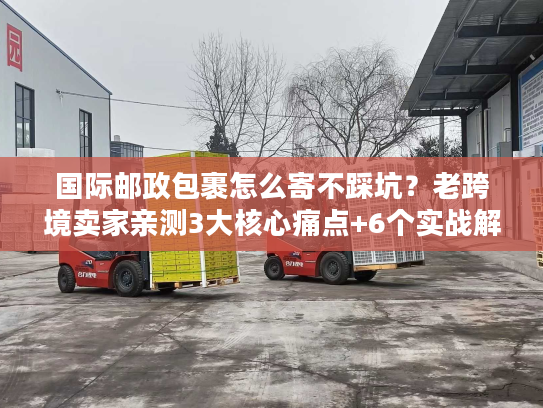 国际邮政包裹怎么寄不踩坑？老跨境卖家亲测3大核心痛点+6个实战解法