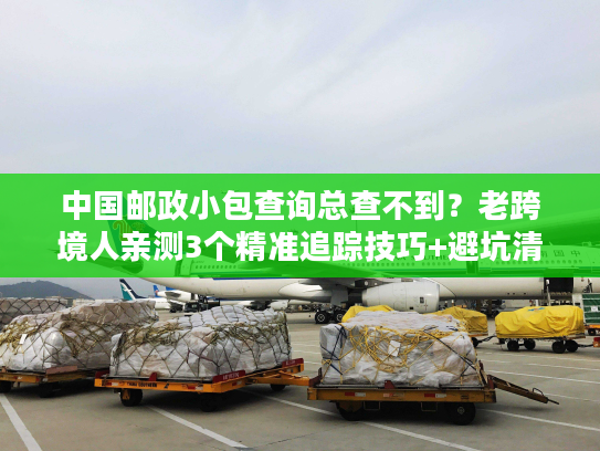 中国邮政小包查询总查不到？老跨境人亲测3个精准追踪技巧+避坑清单